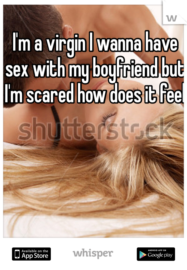 I'm a virgin I wanna have sex with my boyfriend but I'm scared how does it feel 