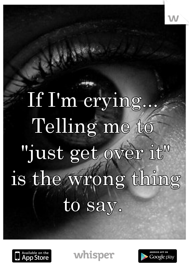 If I'm crying...
Telling me to
 "just get over it"
 is the wrong thing to say. 