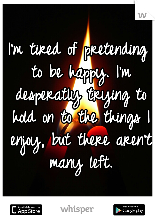 I'm tired of pretending to be happy. I'm desperatly trying to hold on to the things I enjoy, but there aren't many left.