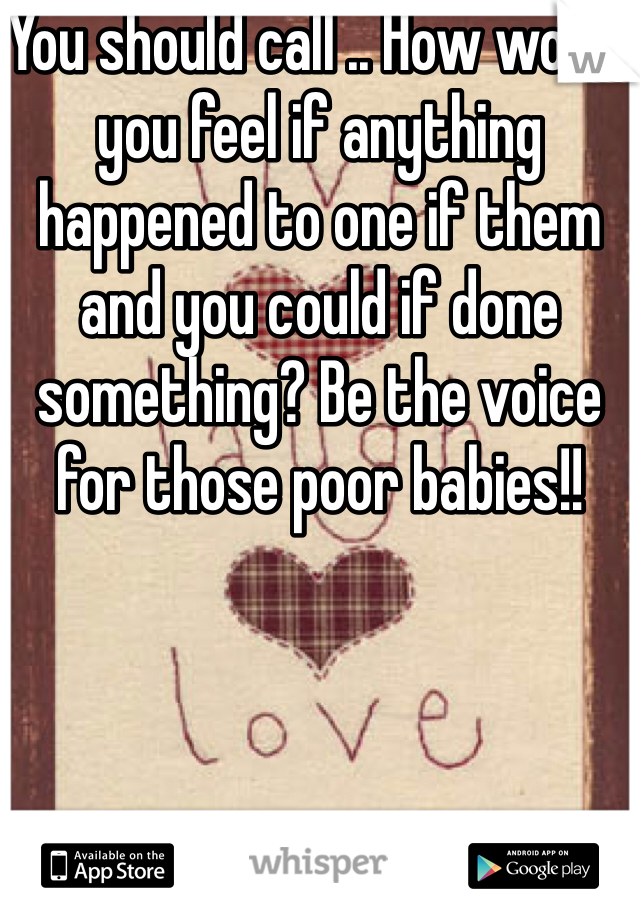 You should call .. How would you feel if anything happened to one if them and you could if done something? Be the voice for those poor babies!! 