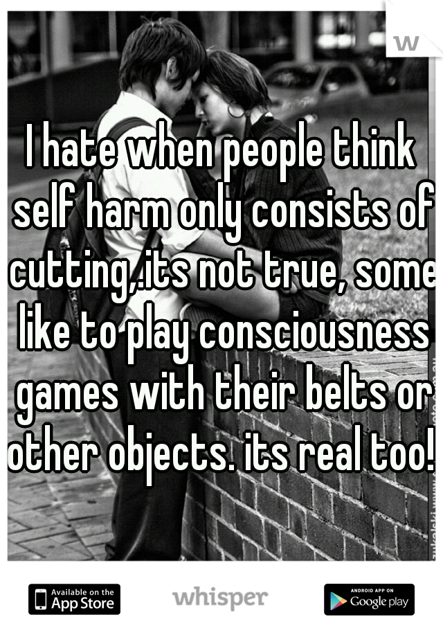 I hate when people think self harm only consists of cutting,.its not true, some like to play consciousness games with their belts or other objects. its real too!! 