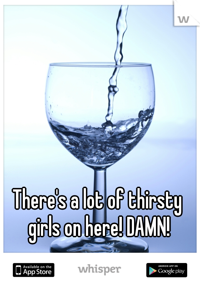 There's a lot of thirsty girls on here! DAMN!