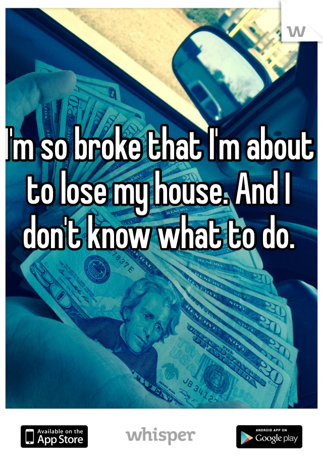 I'm so broke that I'm about to lose my house. And I don't know what to do. 