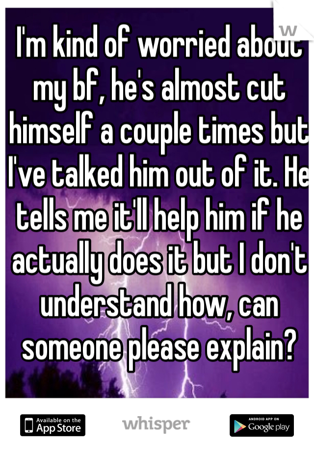 I'm kind of worried about my bf, he's almost cut himself a couple times but I've talked him out of it. He tells me it'll help him if he actually does it but I don't understand how, can someone please explain? 