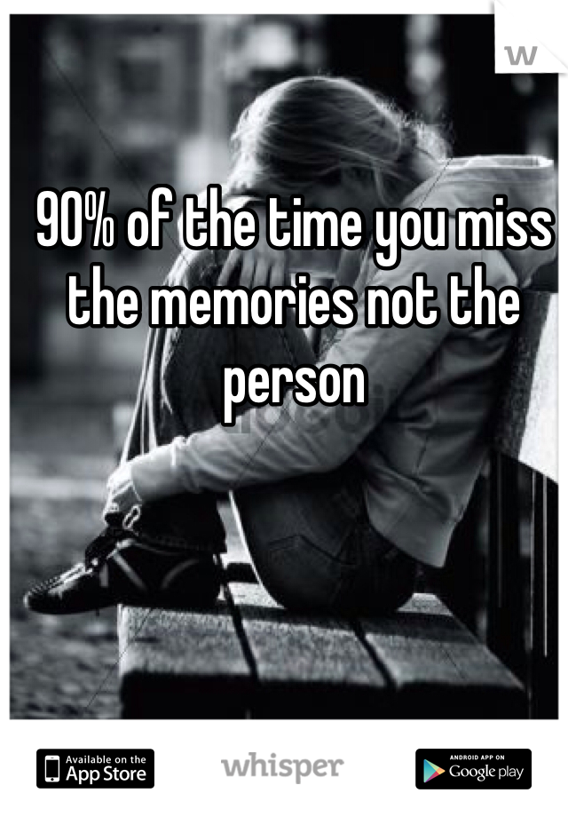 90% of the time you miss the memories not the person