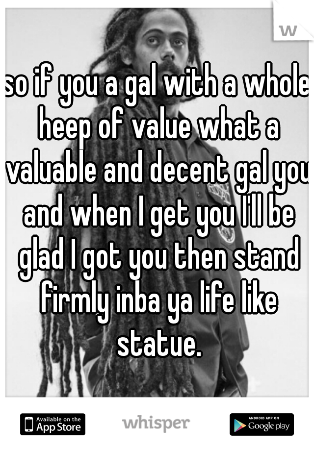 so if you a gal with a whole heep of value what a valuable and decent gal you and when I get you I'll be glad I got you then stand firmly inba ya life like statue.