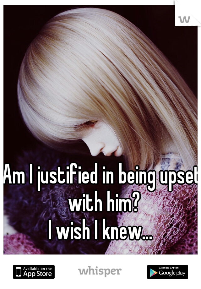 Am I justified in being upset with him?
I wish I knew... 