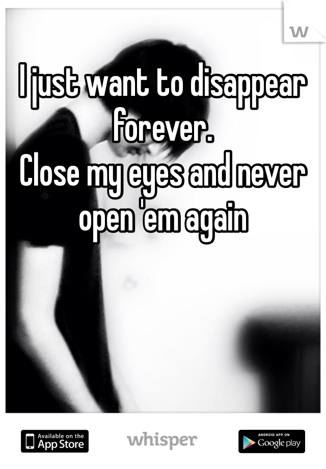 I just want to disappear forever. 
Close my eyes and never open 'em again 