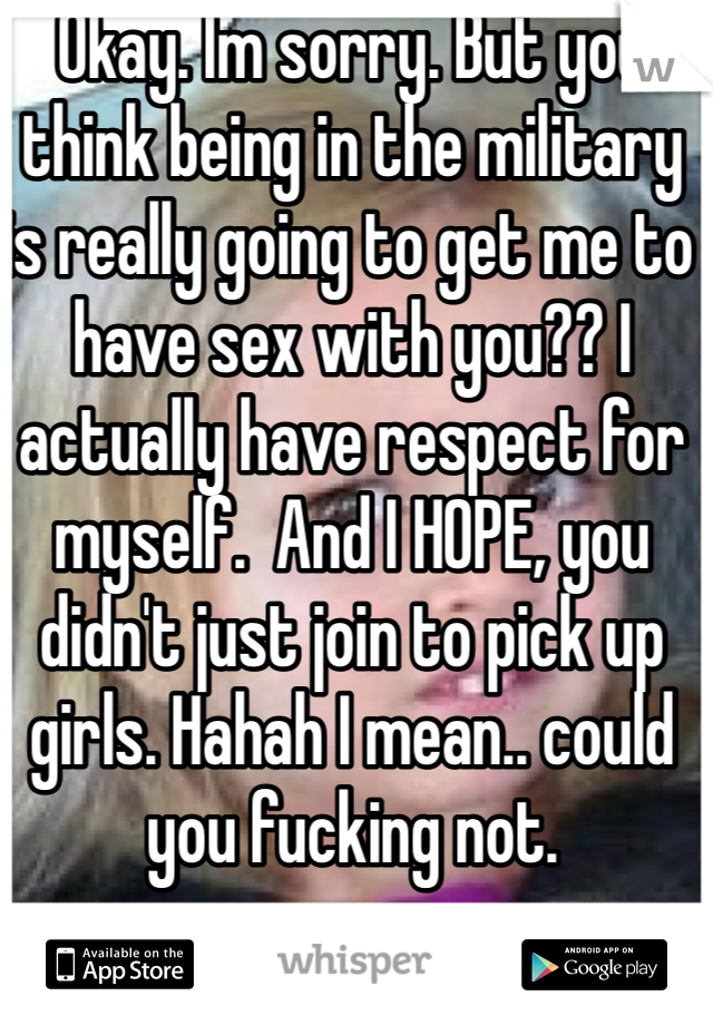 Okay. Im sorry. But you think being in the military is really going to get me to have sex with you?? I actually have respect for myself.  And I HOPE, you didn't just join to pick up girls. Hahah I mean.. could you fucking not.