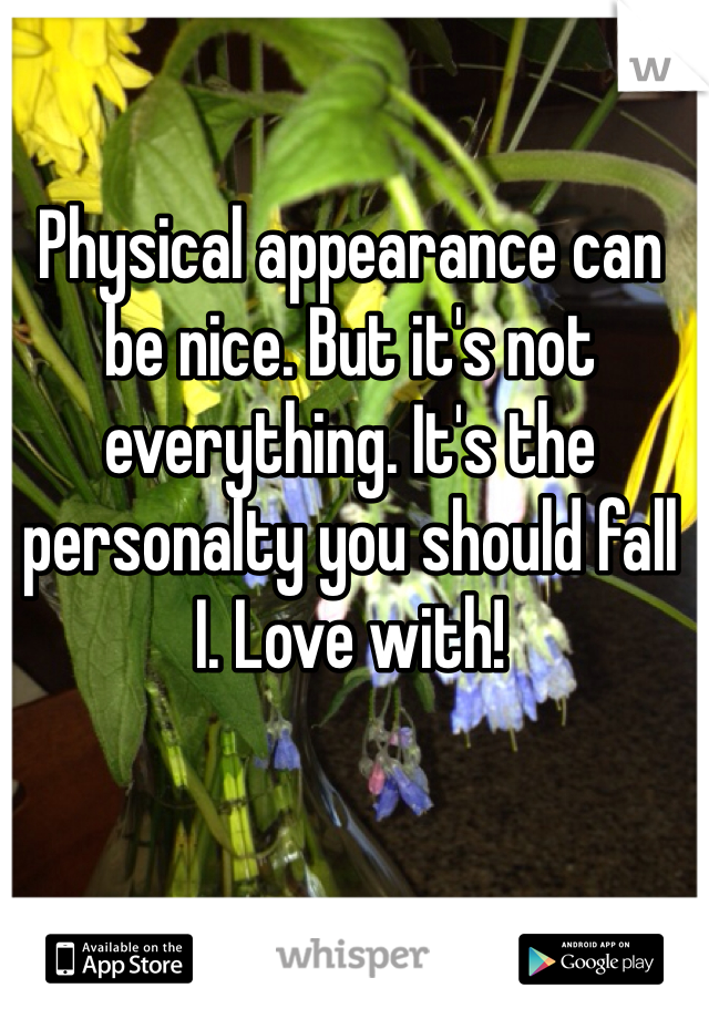 Physical appearance can be nice. But it's not everything. It's the personalty you should fall I. Love with! 