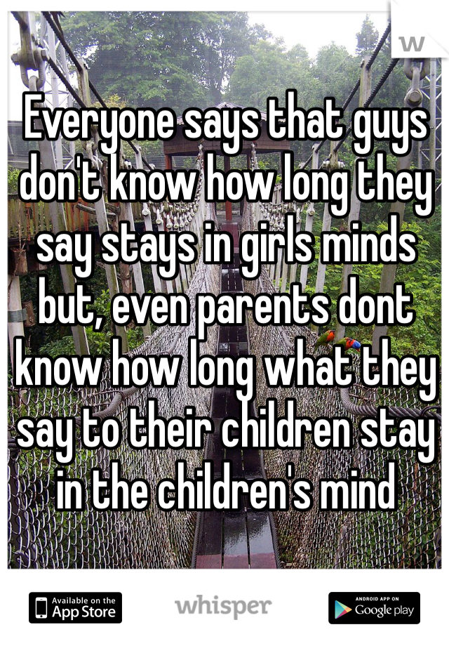 Everyone says that guys don't know how long they say stays in girls minds but, even parents dont know how long what they say to their children stay in the children's mind