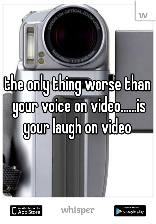 the only thing worse than your voice on video......is your laugh on video 