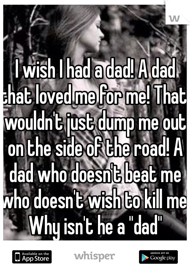 I wish I had a dad! A dad that loved me for me! That wouldn't just dump me out on the side of the road! A dad who doesn't beat me who doesn't wish to kill me! Why isn't he a "dad"