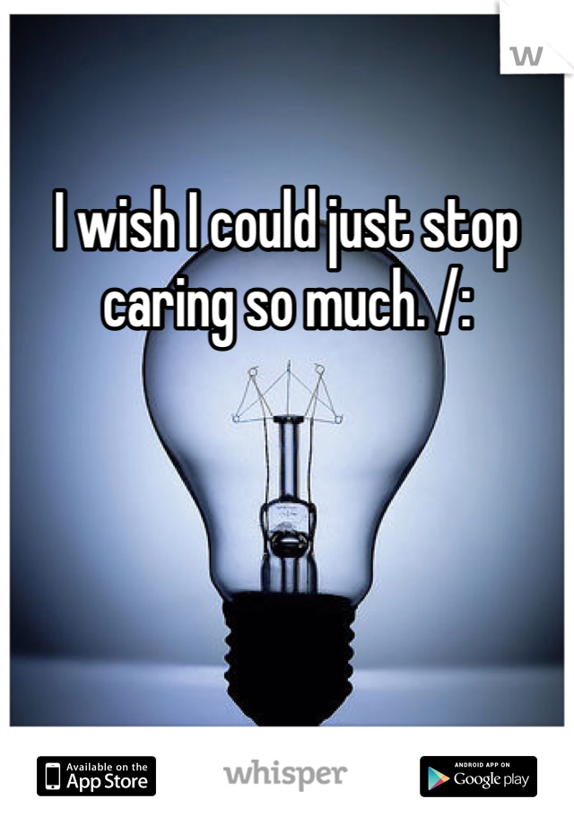 I wish I could just stop caring so much. /: