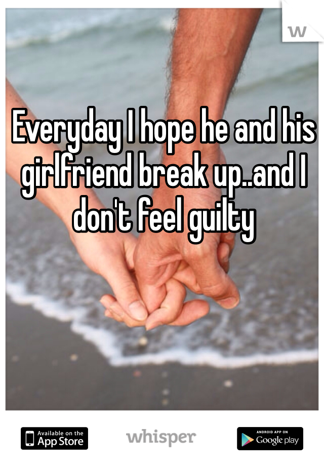 Everyday I hope he and his girlfriend break up..and I don't feel guilty