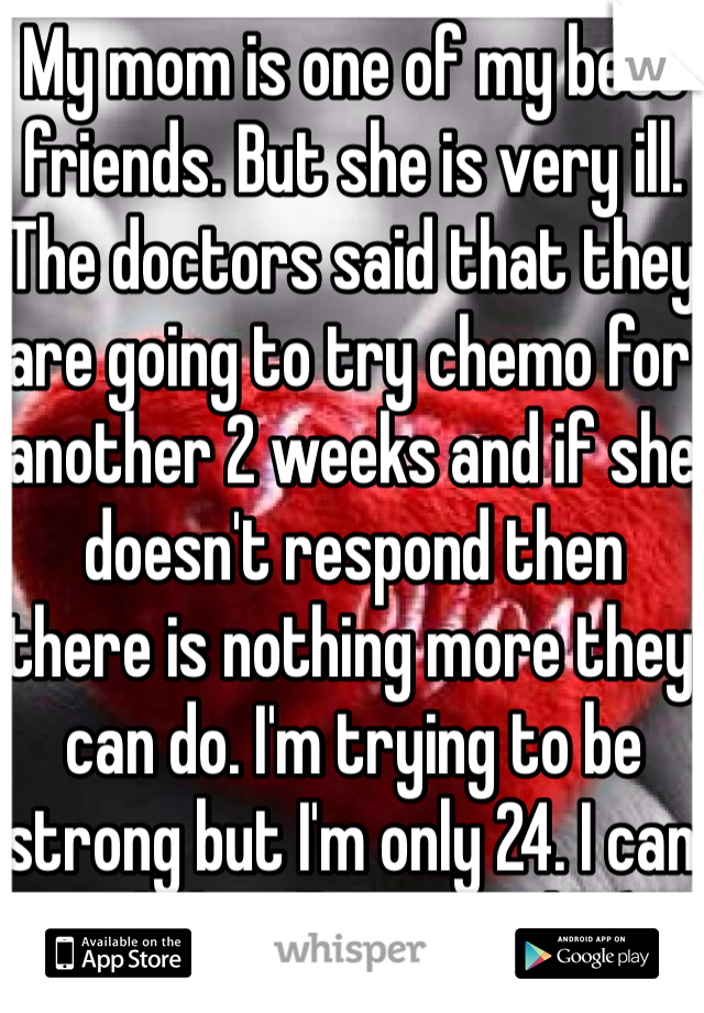 My mom is one of my best friends. But she is very ill. The doctors said that they are going to try chemo for another 2 weeks and if she doesn't respond then there is nothing more they can do. I'm trying to be strong but I'm only 24. I can only handle so much. :(