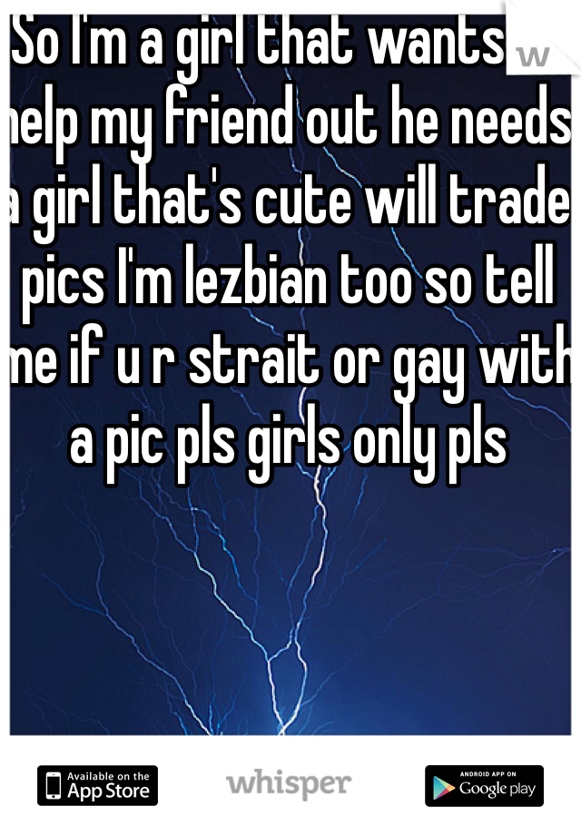 So I'm a girl that wants to help my friend out he needs a girl that's cute will trade pics I'm lezbian too so tell me if u r strait or gay with a pic pls girls only pls