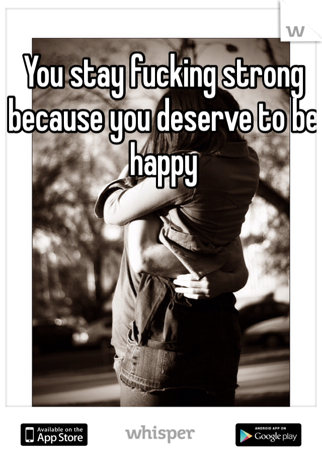 You stay fucking strong because you deserve to be happy