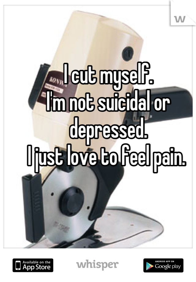 I cut myself. 
I'm not suicidal or depressed. 
I just love to feel pain. 