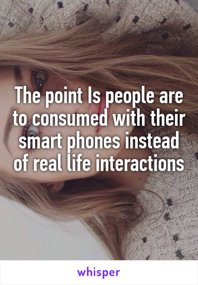 The point Is people are to consumed with their smart phones instead of real life interactions 