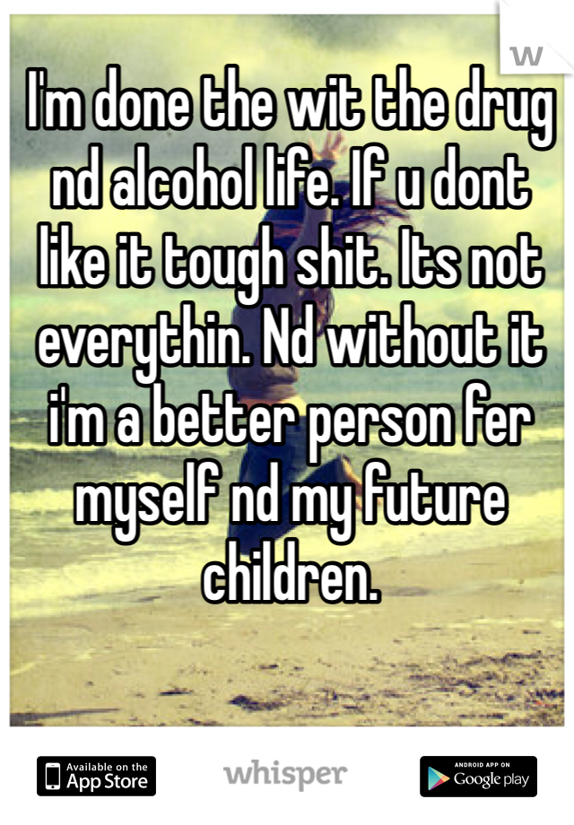 I'm done the wit the drug nd alcohol life. If u dont like it tough shit. Its not everythin. Nd without it i'm a better person fer myself nd my future children.