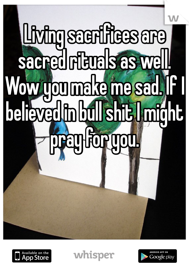 Living sacrifices are sacred rituals as well. Wow you make me sad. If I believed in bull shit I might pray for you. 