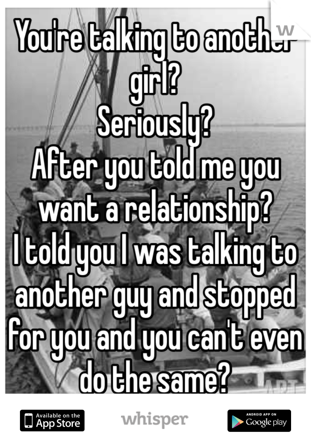 You're talking to another girl? 
Seriously? 
After you told me you want a relationship? 
I told you I was talking to another guy and stopped for you and you can't even do the same? 