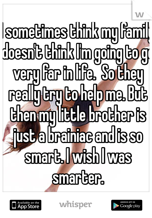 I sometimes think my family  doesn't think I'm going to go very far in life.  So they really try to help me. But then my little brother is just a brainiac and is so smart. I wish I was smarter.