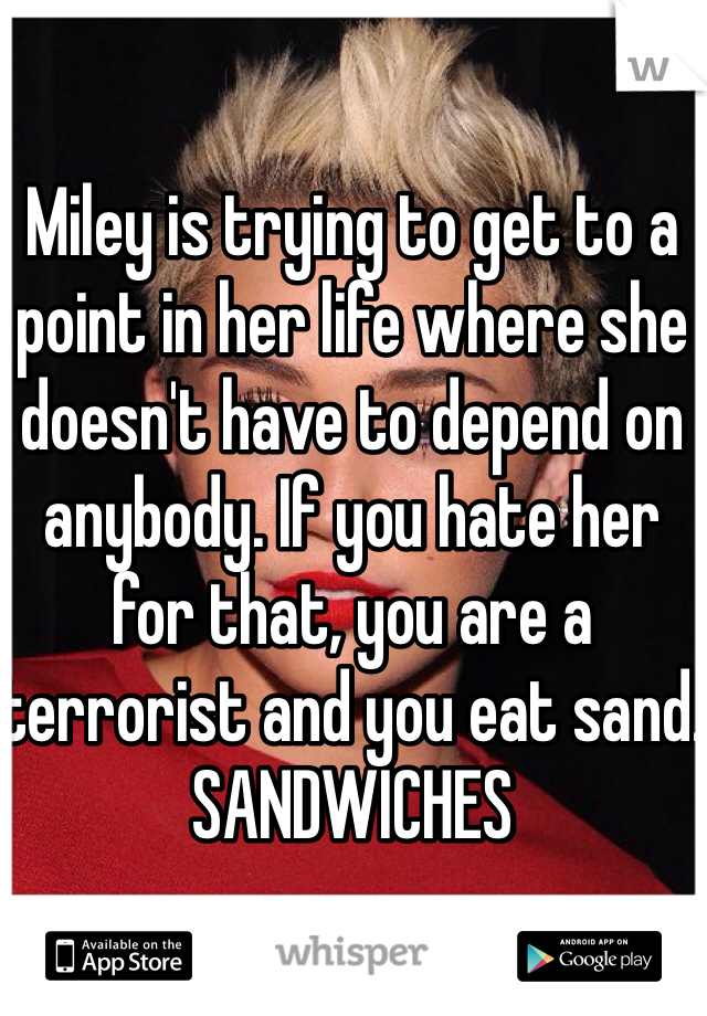 Miley is trying to get to a point in her life where she doesn't have to depend on anybody. If you hate her for that, you are a terrorist and you eat sand. SANDWICHES