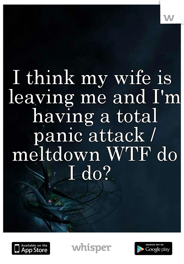 I think my wife is leaving me and I'm having a total panic attack / meltdown WTF do I do?  