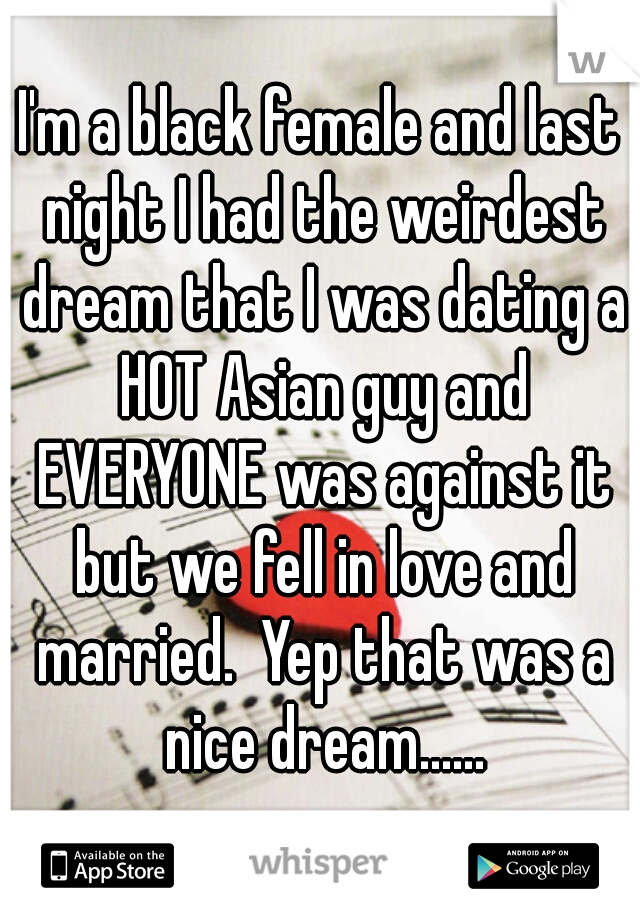 I'm a black female and last night I had the weirdest dream that I was dating a HOT Asian guy and EVERYONE was against it but we fell in love and married.  Yep that was a nice dream......