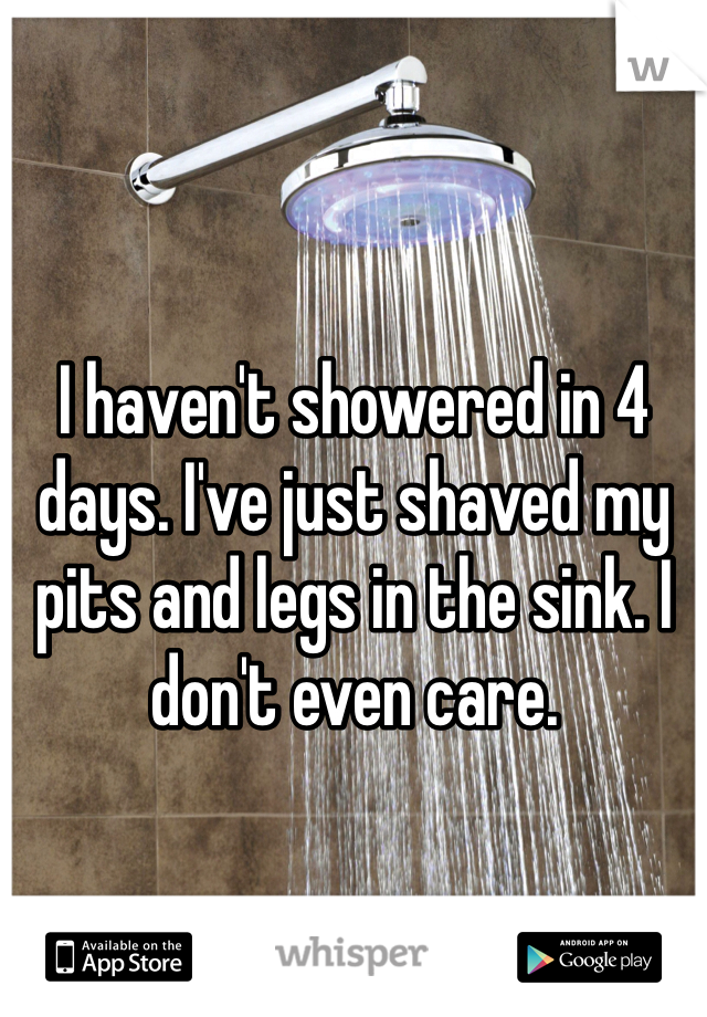 I haven't showered in 4 days. I've just shaved my pits and legs in the sink. I don't even care. 