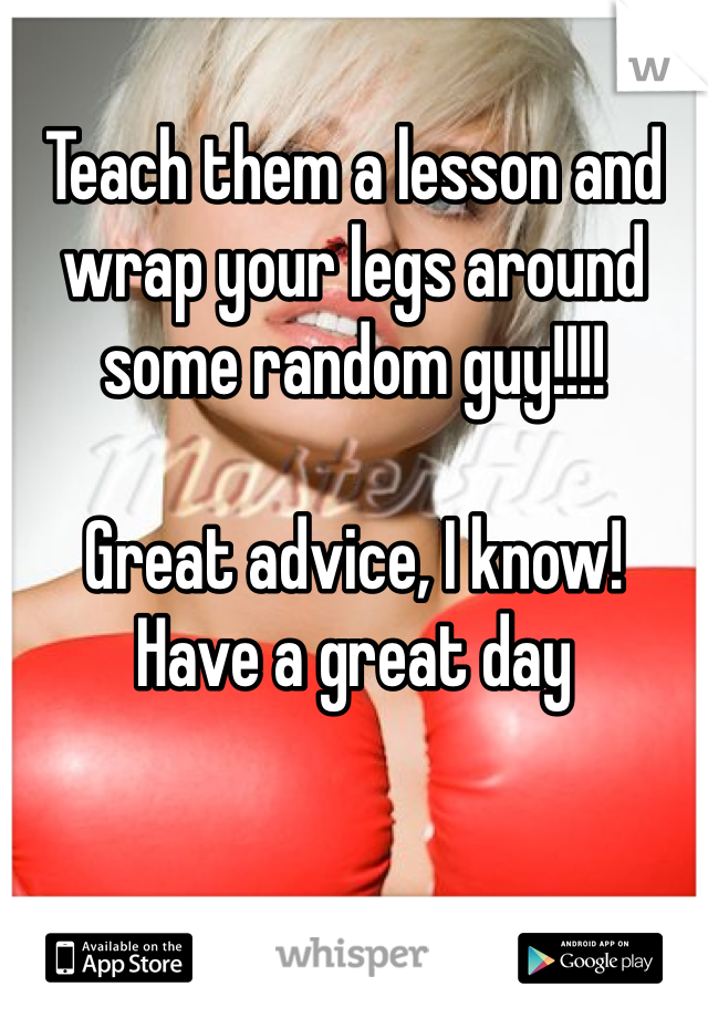 Teach them a lesson and wrap your legs around some random guy!!!!

Great advice, I know!
Have a great day