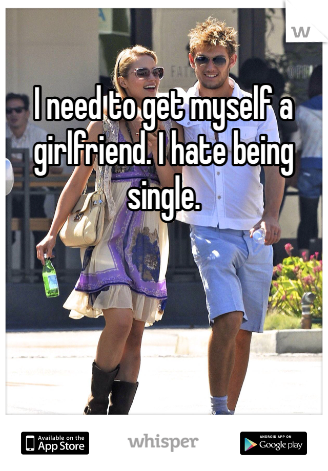 I need to get myself a girlfriend. I hate being single. 