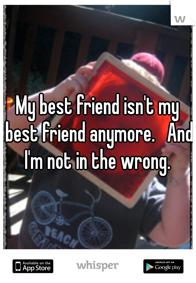 My best friend isn't my best friend anymore.   And I'm not in the wrong. 