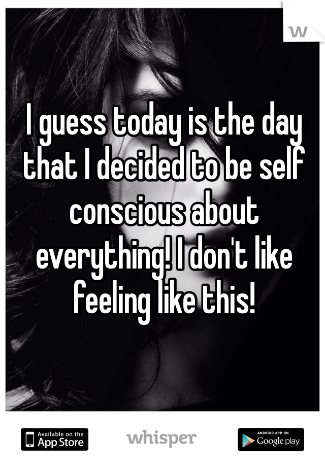 I guess today is the day that I decided to be self conscious about everything! I don't like feeling like this!  