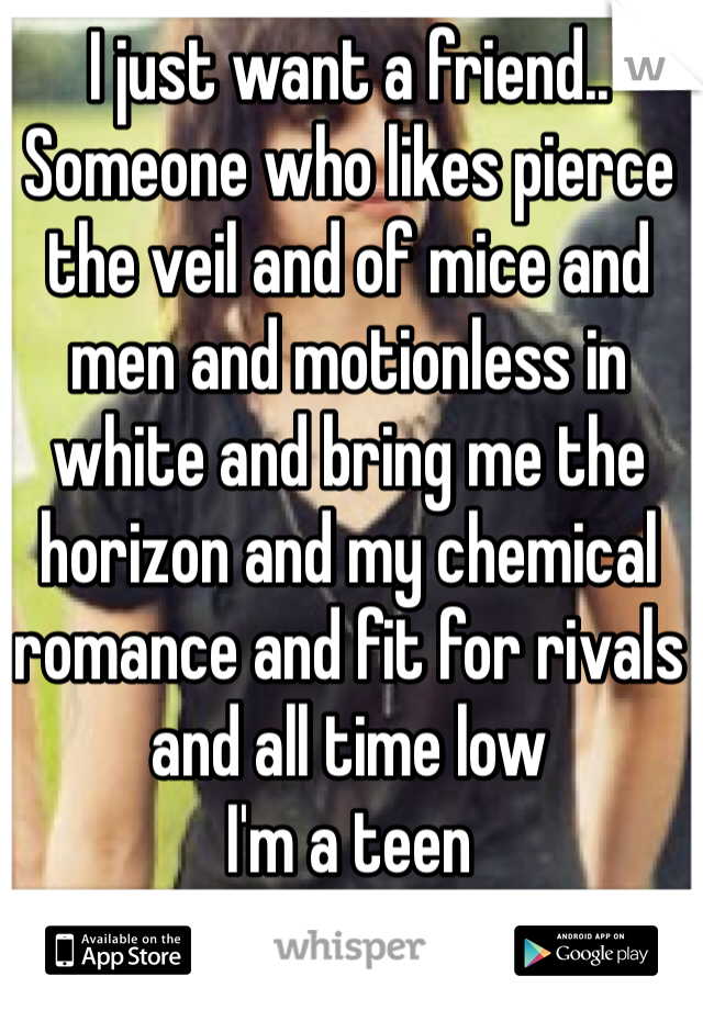 I just want a friend..
Someone who likes pierce the veil and of mice and men and motionless in white and bring me the horizon and my chemical romance and fit for rivals and all time low
I'm a teen