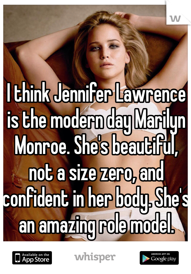 I think Jennifer Lawrence is the modern day Marilyn Monroe. She's beautiful, not a size zero, and confident in her body. She's an amazing role model. 