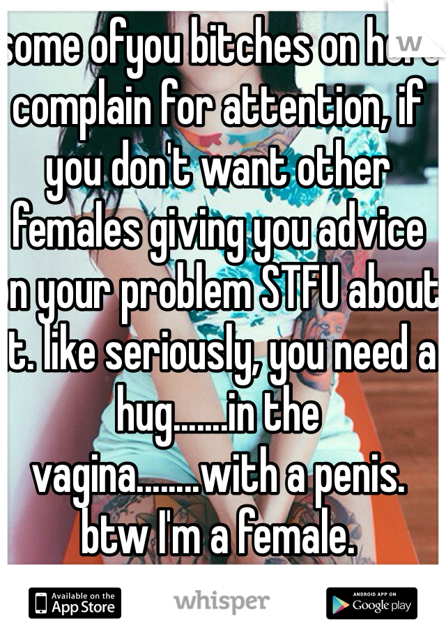 some ofyou bitches on here complain for attention, if you don't want other females giving you advice on your problem STFU about it. like seriously, you need a hug.......in the vagina........with a penis. 
btw I'm a female. 