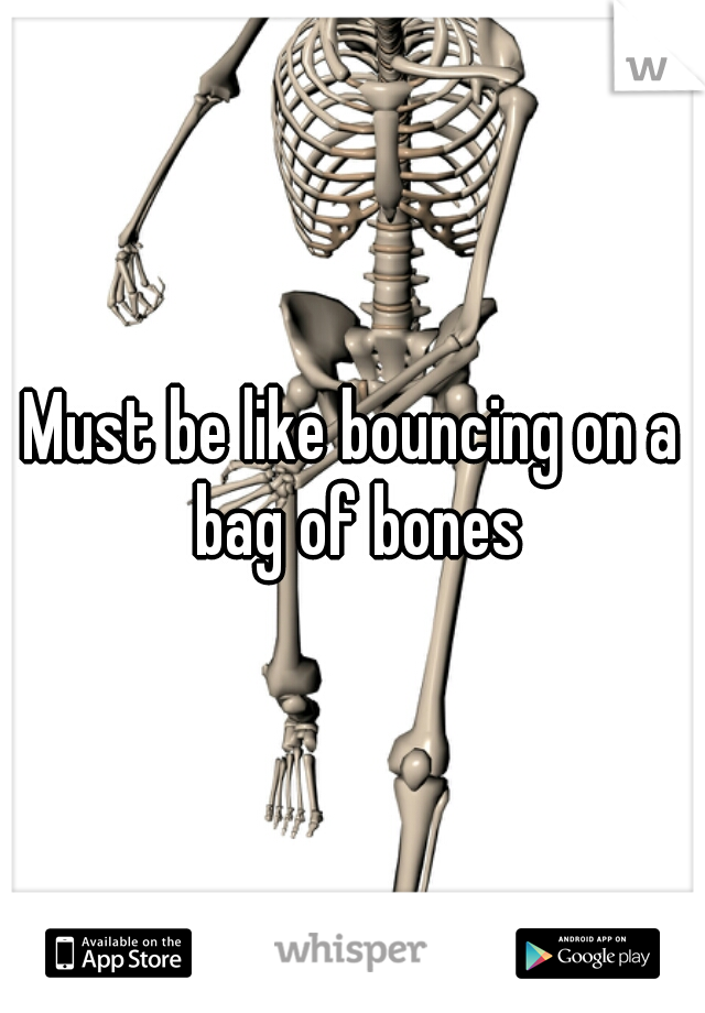 Must be like bouncing on a bag of bones