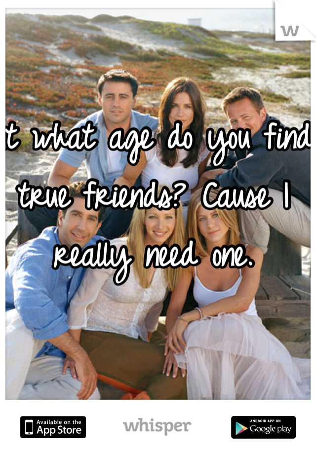 At what age do you find true friends? Cause I really need one. 