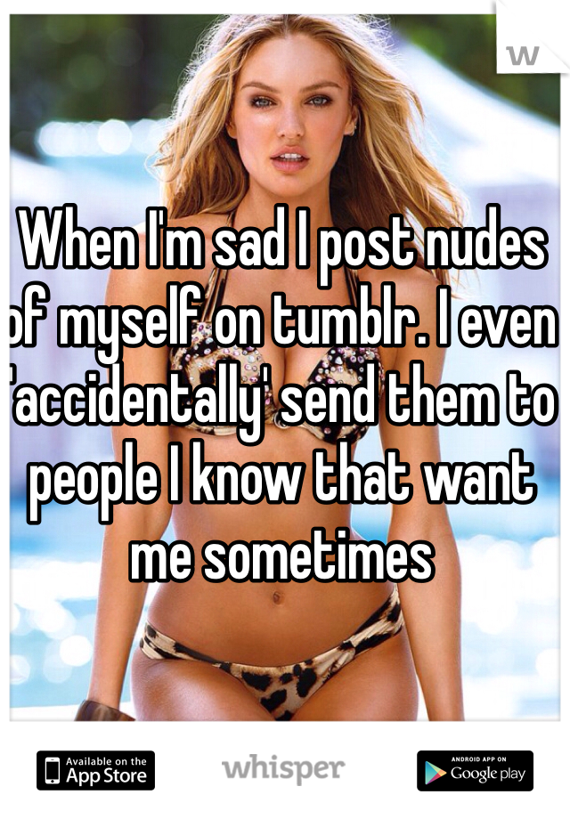 When I'm sad I post nudes of myself on tumblr. I even 'accidentally' send them to people I know that want me sometimes 