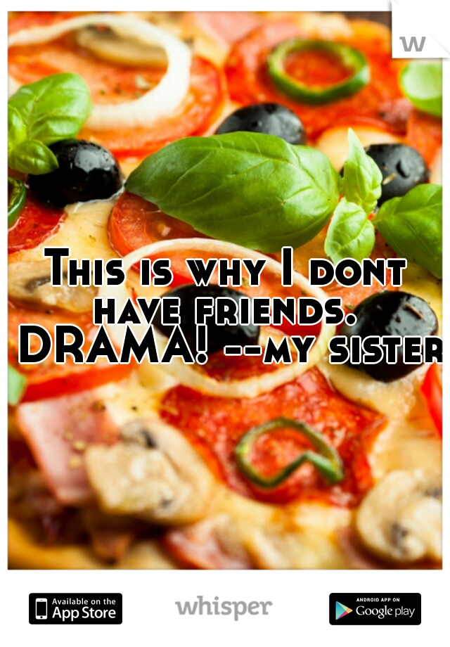 This is why I dont have friends.  DRAMA! --my sister