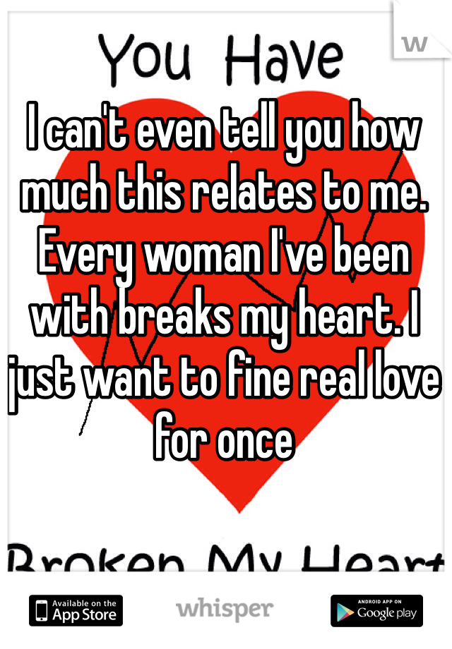 I can't even tell you how much this relates to me. Every woman I've been with breaks my heart. I just want to fine real love for once