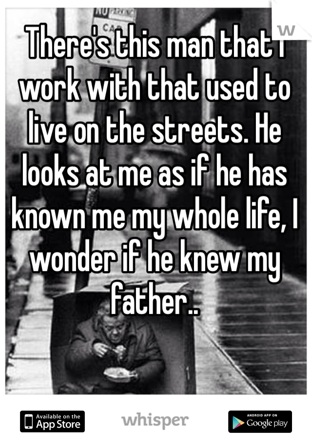 There's this man that I work with that used to live on the streets. He looks at me as if he has known me my whole life, I wonder if he knew my father..