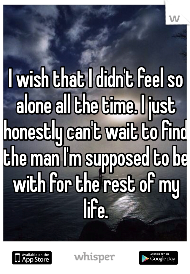 I wish that I didn't feel so alone all the time. I just honestly can't wait to find the man I'm supposed to be with for the rest of my life. 