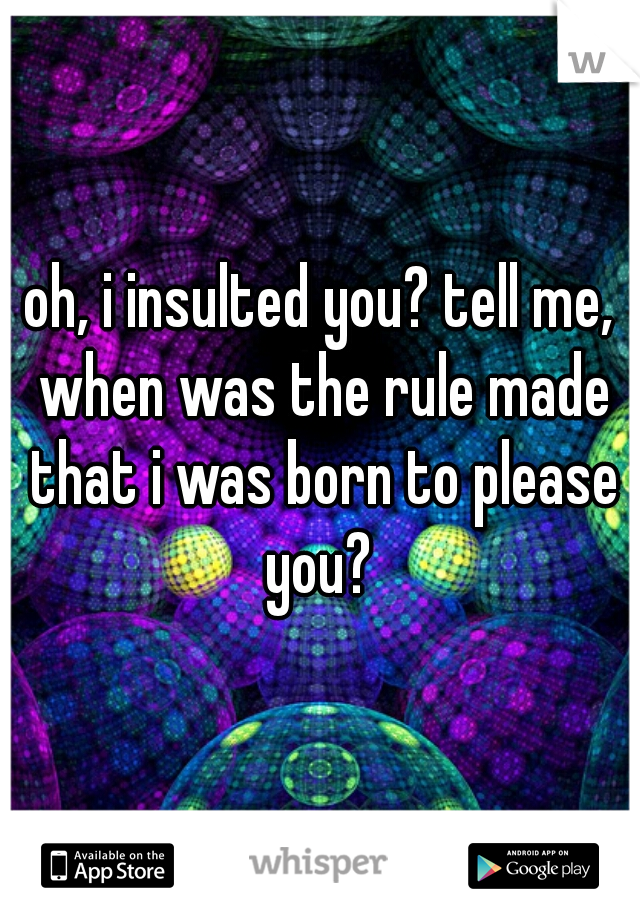 oh, i insulted you? tell me, when was the rule made that i was born to please you? 