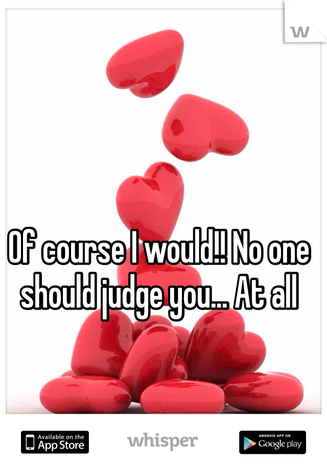 Of course I would!! No one should judge you... At all 