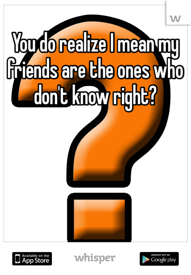 You do realize I mean my friends are the ones who don't know right?