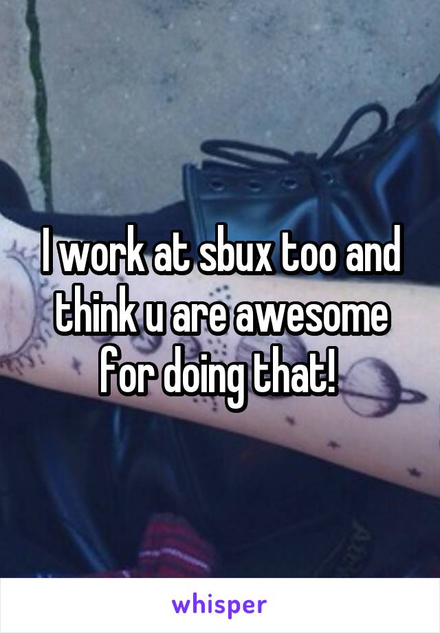 I work at sbux too and think u are awesome for doing that! 